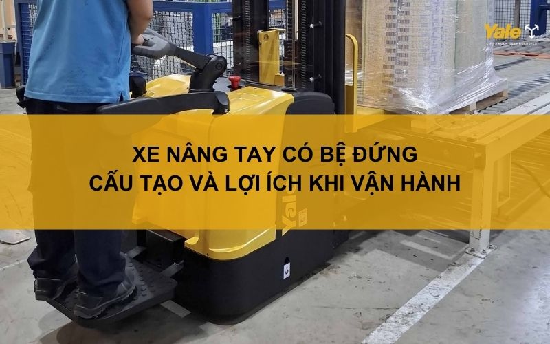 Xe nâng tay có bệ đứng: Cấu tạo và lợi ích khi vận hành